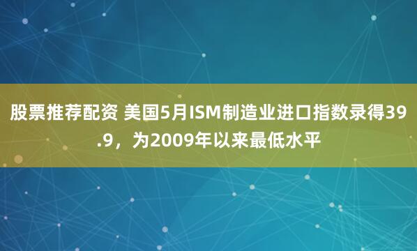 股票推荐配资 美国5月ISM制造业进口指数录得39.9，为2009年以来最低水平