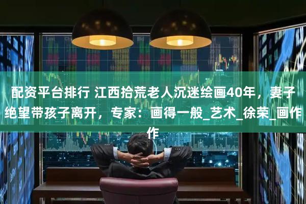 配资平台排行 江西拾荒老人沉迷绘画40年，妻子绝望带孩子离开，专家：画得一般_艺术_徐荣_画作