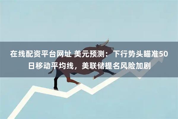 在线配资平台网址 美元预测：下行势头瞄准50日移动平均线，美联储提名风险加剧