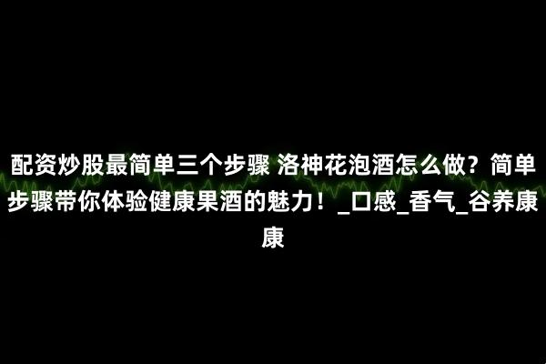 配资炒股最简单三个步骤 洛神花泡酒怎么做？简单步骤带你体验健康果酒的魅力！_口感_香气_谷养康