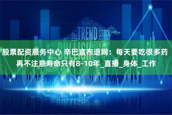 股票配资服务中心 辛巴宣布退网：每天要吃很多药 再不注意寿命只有8-10年_直播_身体_工作