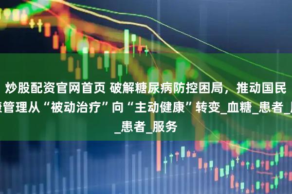 炒股配资官网首页 破解糖尿病防控困局，推动国民健康管理从“被动治疗”向“主动健康”转变_血糖_患者_服务