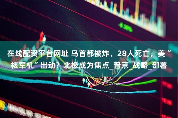 在线配资平台网址 乌首都被炸，28人死亡，美“核军机”出动？北极成为焦点_普京_战略_部署