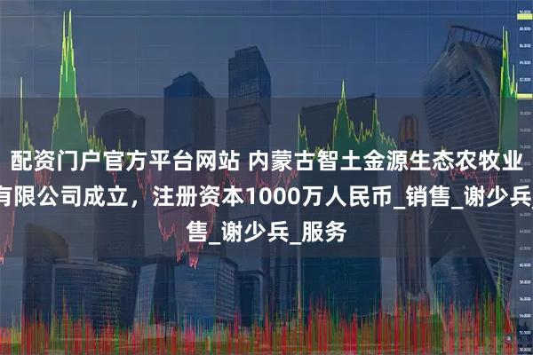 配资门户官方平台网站 内蒙古智土金源生态农牧业科技有限公司成立，注册资本1000万人民币_销售_谢少兵_服务