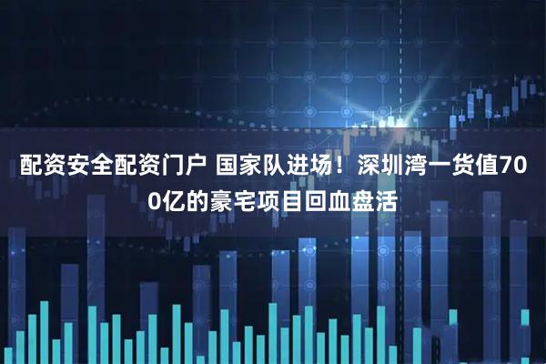 配资安全配资门户 国家队进场！深圳湾一货值700亿的豪宅项目回血盘活