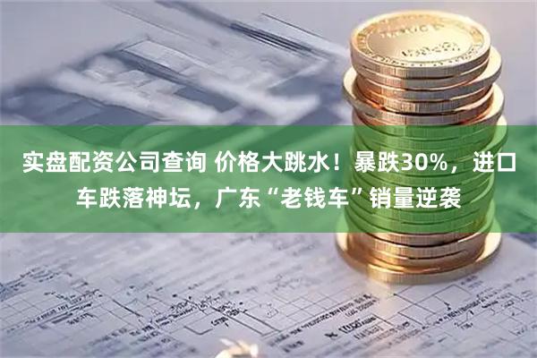 实盘配资公司查询 价格大跳水！暴跌30%，进口车跌落神坛，广东“老钱车”销量逆袭