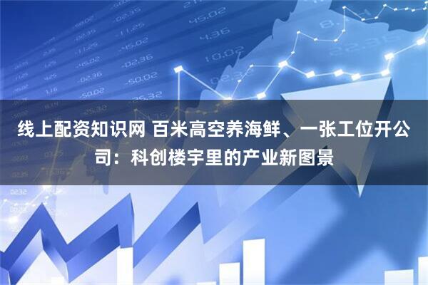 线上配资知识网 百米高空养海鲜、一张工位开公司：科创楼宇里的产业新图景